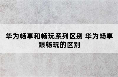 华为畅享和畅玩系列区别 华为畅享跟畅玩的区别